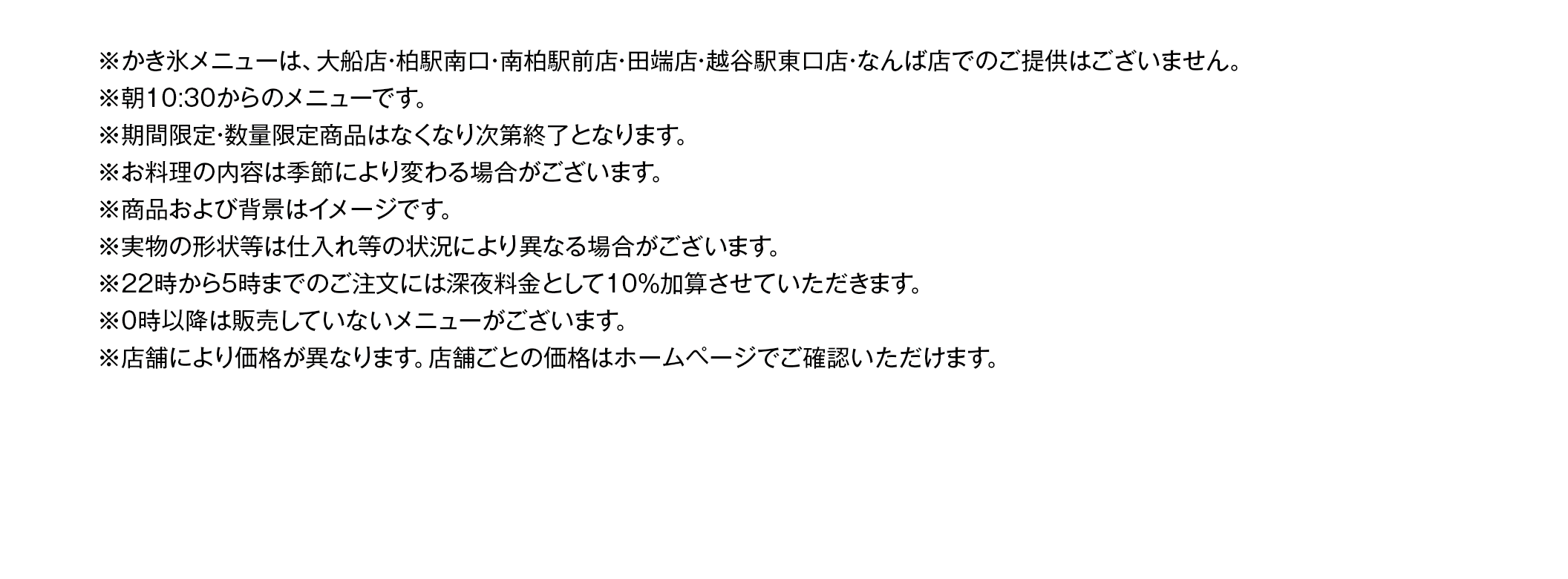 ※22時から5時までのご注⽂には深夜料⾦として10％加算させていただきます。
※お料理の内容は季節により変わる場合がございます。写真はイメージです。実物の形状等は仕入れ等の状況により異なる場合がございます。
※ランチタイム（平日AM10:30～PM5:00）は、ランチメニュー価格の方がお得な場合がございます。
※ランチサービスは、土・日・祝は実施しておりません。年末年始等、特定の期間に休止させていただく場合がございます。
※ランチサービスのライスはソフトフランスパンに変更できます。※サラダのドレッシングはかけてご提供しております。
※ランチサービスの日替わりスープとカップはスープコーナーにございます。※日替わりスープの内容が異なる店舗がございます。
※22時から5時までのご注⽂には深夜料⾦として10％加算させていただきます。
※ハンバーグ・肉・魚を使用したメニューには、原料由来の骨などが入る可能性があります。
※産地や⾷材は仕⼊れ状況により変更になる場合があります。
※0時以降は販売していないメニューがございます。
※店舗により価格が異なります。店舗ごとの価格はホームページでご確認いただけます。