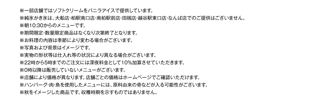 ※一部店舗ではソフトクリームをバニラアイスで提供しています。
※純粋かき氷は、大船店・柏駅南口・南柏駅前店・田端店・越谷駅東口店・なんば店でのご提供はございません。
※朝10:30からのメニューです。
※期間限定・数量限定商品はなくなり次第終了となります。
※お料理の内容は季節により変わる場合がございます。
※写真および背景はイメージです。
※実物の形状等は仕入れ等の状況により異なる場合がございます。
※22時から5時までのご注文には深夜料金として10％加算させていただきます。
※0時以降は販売していないメニューがございます。
※店舗により価格が異なります。店舗ごとの価格はホームページでご確認いただけます。
※ハンバーグ・肉・魚を使用したメニューには、原料由来の骨などが入る可能性がございます。
