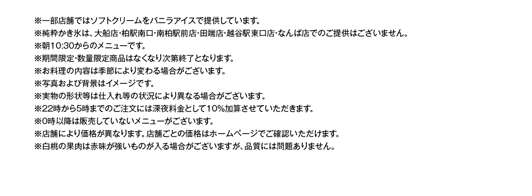 ※22時から5時までのご注⽂には深夜料⾦として10％加算させていただきます。
※お料理の内容は季節により変わる場合がございます。写真はイメージです。実物の形状等は仕入れ等の状況により異なる場合がございます。
※ランチタイム（平日AM10:30～PM5:00）は、ランチメニュー価格の方がお得な場合がございます。
※ランチサービスは、土・日・祝は実施しておりません。年末年始等、特定の期間に休止させていただく場合がございます。
※ランチサービスのライスはソフトフランスパンに変更できます。※サラダのドレッシングはかけてご提供しております。
※ランチサービスの日替わりスープとカップはスープコーナーにございます。※日替わりスープの内容が異なる店舗がございます。
※22時から5時までのご注⽂には深夜料⾦として10％加算させていただきます。
※ハンバーグ・肉・魚を使用したメニューには、原料由来の骨などが入る可能性があります。
※産地や⾷材は仕⼊れ状況により変更になる場合があります。
※0時以降は販売していないメニューがございます。
※店舗により価格が異なります。店舗ごとの価格はホームページでご確認いただけます。
