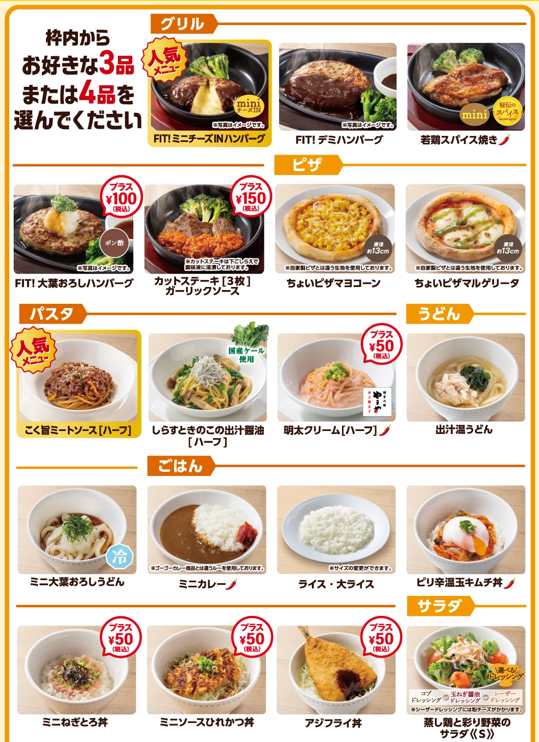 枠内からお好きな3品または4品を選んでください。FIT!ミニチーズINハンバーグなどの「グリル」、ちょいピザなどの「ピザ」、ハーフサイズの「パスタ」、うどん、ミニ丼やカレーなどの「ごはん」、ミニサイズの「サラダ」など、多彩なメニューをご用意。※一部プラス料金となる商品がございます。