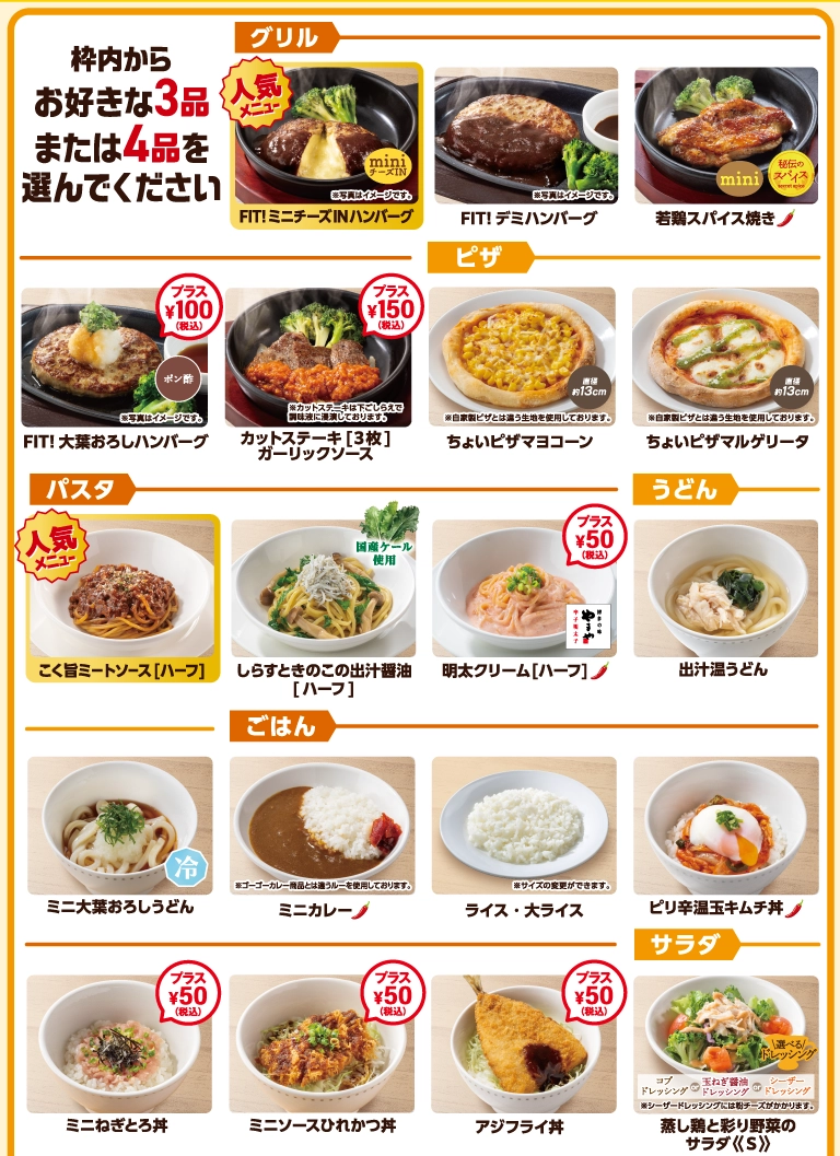 枠内からお好きな3品または4品を選んでください。FIT!ミニチーズINハンバーグなどの「グリル」、ちょいピザなどの「ピザ」、ハーフサイズの「パスタ」、うどん、ミニ丼やカレーなどの「ごはん」、ミニサイズの「サラダ」など、多彩なメニューをご用意。※一部プラス料金となる商品がございます。