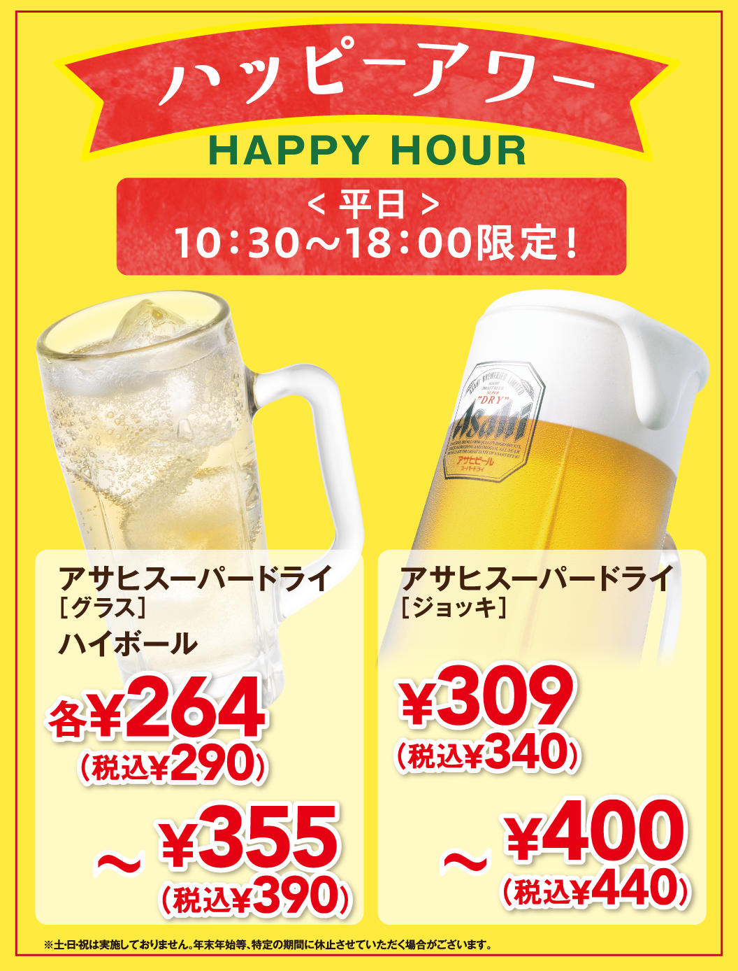 ハッピーアワー HAPPY HOUR ＜平日＞10:30〜18:00限定！ アサヒスーパードライ [グラス] ハイボール 各¥264 (税込¥290) 〜 ¥355 (税込¥390) アサヒスーパードライ [ジョッキ] ¥309 (税込¥340) 〜 ¥400 (税込¥440) ※土・日・祝は実施しておりません。年末年始等、特定の期間に休止させていただく場合がございます。
