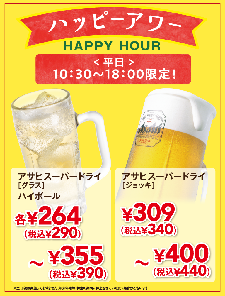 ハッピーアワー HAPPY HOUR ＜平日＞10:30〜18:00限定！ アサヒスーパードライ [グラス] ハイボール 各¥264 (税込¥290) 〜 ¥355 (税込¥390) アサヒスーパードライ [ジョッキ] ¥309 (税込¥340) 〜 ¥400 (税込¥440) ※土・日・祝は実施しておりません。年末年始等、特定の期間に休止させていただく場合がございます。