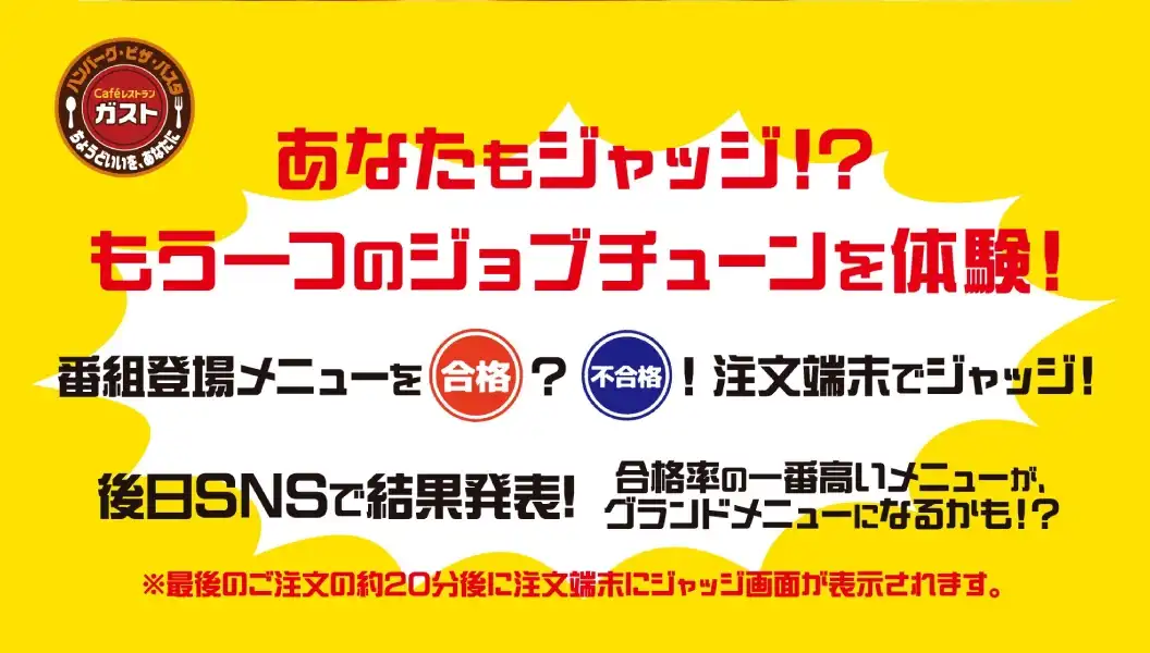 あなたもジャッジ!?もう一つのジョブチューンを体験!　番組登場メニューを合格?不合格!注文端末でジャッジ!　後日SNSで結果発表!　合格率の一番高いメニューがグランドメニューになるかも!?　※最後のご注文の約20分後に注文端末にジャッジ画面が表示されます。