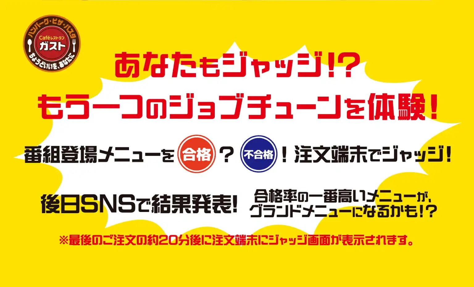 あなたもジャッジ!?もう一つのジョブチューンを体験!　番組登場メニューを合格?不合格!注文端末でジャッジ!　後日SNSで結果発表!　合格率の一番高いメニューがグランドメニューになるかも!?　※最後のご注文の約20分後に注文端末にジャッジ画面が表示されます。