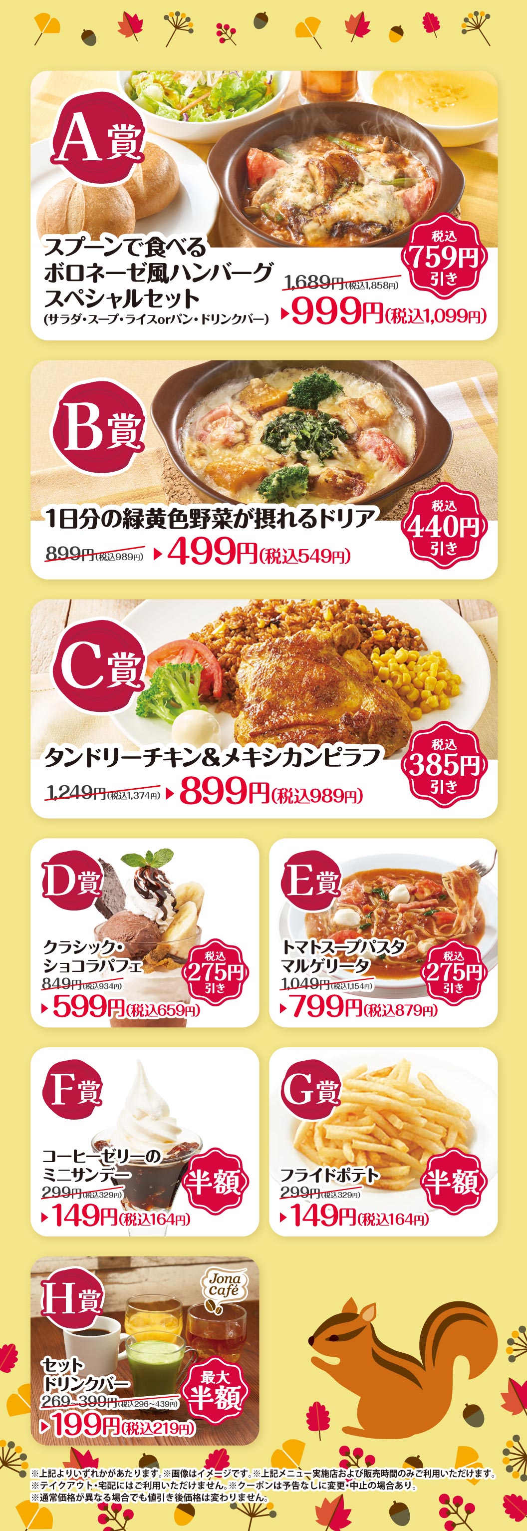 A賞 スプーンで食べるボロネーゼ風ハンバーグ スペシャルセット（サラダ・スープ・ライスorパン・ドリンクバー） 1,689円（税込1,858円） 税込759円引き 999円（税込1,099円） B賞 1日分の緑黄色野菜が摂れるドリア 899円（税込989円） 税込440円引き 499円（税込549円） C賞 タンドリーチキン＆メキシカンピラフ 1,249円（税込1,374円） 税込385円引き 899円（税込989円） D賞 クラシック・ショコラパフェ 849円（税込934円） 税込275円引き 599円（税込659円） E賞 トマトスープパスタ マルゲリータ 1,049円（税込1,154円） 税込275円引き 799円（税込879円） F賞 コーヒーゼリーのミニサンデー 299円（税込329円） 半額 149円（税込164円） G賞 フライドポテト 299円（税込329円） 半額 149円（税込164円） H賞 セットドリンクバー 269〜399円（税込296〜439円） 最大半額 199円（税込219円） ※上記よりいずれかがあたります。 ※画像はイメージです。 ※上記メニュー、実施店および販売時間のみご利用いただけます。 ※テイクアウト・宅配にはご利用いただけません。 ※クーポンは予告なしに変更・中止の場合あり。 ※通常価格が異なる場合でも値引き後価格は変わりません。