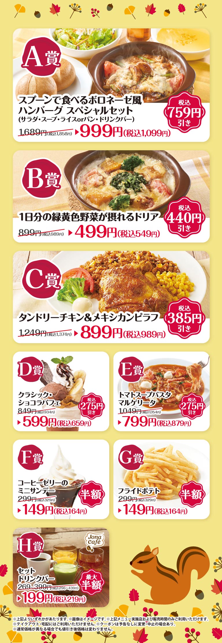 A賞 スプーンで食べるボロネーゼ風ハンバーグ スペシャルセット（サラダ・スープ・ライスorパン・ドリンクバー） 1,689円（税込1,858円） 税込759円引き 999円（税込1,099円） B賞 1日分の緑黄色野菜が摂れるドリア 899円（税込989円） 税込440円引き 499円（税込549円） C賞 タンドリーチキン＆メキシカンピラフ 1,249円（税込1,374円） 税込385円引き 899円（税込989円） D賞 クラシック・ショコラパフェ 849円（税込934円） 税込275円引き 599円（税込659円） E賞 トマトスープパスタ マルゲリータ 1,049円（税込1,154円） 税込275円引き 799円（税込879円） F賞 コーヒーゼリーのミニサンデー 299円（税込329円） 半額 149円（税込164円） G賞 フライドポテト 299円（税込329円） 半額 149円（税込164円） H賞 セットドリンクバー 269〜399円（税込296〜439円） 最大半額 199円（税込219円） ※上記よりいずれかがあたります。 ※画像はイメージです。 ※上記メニュー、実施店および販売時間のみご利用いただけます。 ※テイクアウト・宅配にはご利用いただけません。 ※クーポンは予告なしに変更・中止の場合あり。 ※通常価格が異なる場合でも値引き後価格は変わりません。