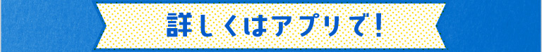 詳しくはアプリで！