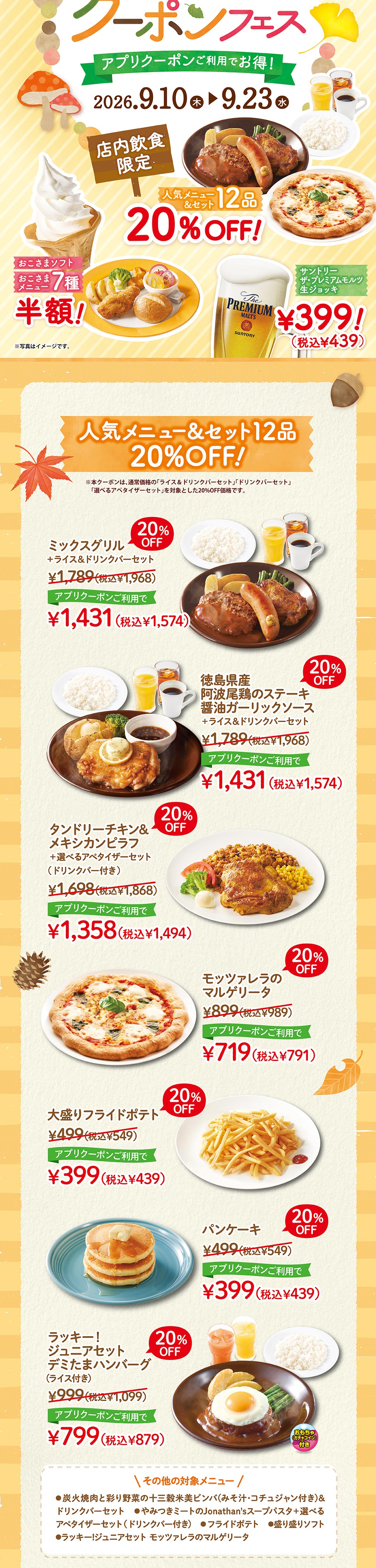 人氣菜單&套餐12道20% OFF!※在正常價格的「白飯&飲料吧套餐」、「飲料吧套餐」、「可選開胃菜套餐」加購時，本優惠券折扣20%。綜合燒烤+白飯&飲料吧套餐¥1,789 (含稅¥1,968) 20% OFF使用APP優惠券¥1,431 (含稅¥1,574) 德島縣產阿波尾雞排醬油香蒜醬汁+白飯&飲料吧套餐¥1,789 (含稅¥1,968) 20% OFF使用APP優惠券¥1,431 (含稅¥1,574) 印度烤雞&墨西哥炒飯+可選擇開胃菜套餐 (附飲料吧) ¥1,698 (含稅¥1,868) 20% OFF使用APP優惠券¥1,358 (含稅¥1,494) 馬蘇里拉乳酪瑪格麗特披薩¥899 (含稅¥989) 20% OFF使用APP優惠券¥719 (含稅¥791) 大份炸薯條¥499 (含稅¥549) 20% OFF使用APP優惠券¥399 (含稅¥439) 鬆餅¥499 (含稅¥549) 20% OFF使用APP優惠券¥399 (含稅¥439) 幸運!JUNIOR組合Demi TAMA漢堡排 (附白飯) ¥999 (含稅¥1,099) 20% OFF使用APP優惠券¥799 (含稅¥879) 其他對象菜單●炭火烤肉與五彩蔬菜的13穀米韓式拌飯 (附味噌湯、辣椒醬) &飲料吧組合●一吃就上癮的肉類Jonathan's湯義大利麵+可選擇的開胃菜組合 (附飲料吧) ●炸薯條●拼盤軟軟●幸運!瑪格麗特