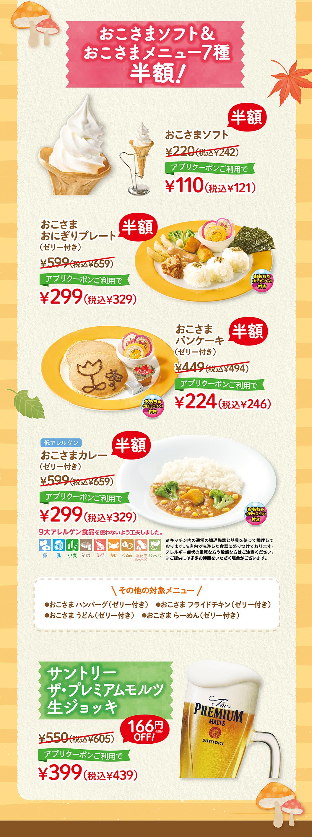 其他冰淇淋、冰菓子!Oshama Soft¥220 (含稅¥242) 半價使用APP優惠券¥110 (含稅¥121) Oshama飯糰拼盤 (附果凍) ¥599 (含稅¥659) 半價使用APP優惠券¥299 (含稅¥329) Oshama Pan Chake (附果凍) ¥599 (含稅¥659) 半價使用APP優惠券¥299 (含稅¥329) 低過敏原Oshama Curry (附果凍) ¥599 (含稅¥659) 半價使用APP優惠券¥299 (含稅¥329) 9大過敏原食品不使用。※使用廚房內通常的烹飪設備和器具烹飪。※裝盤在店內洗淨的餐具上。有嚴重或敏感過敏症狀的人請小心。※提供可能需要一些時間。其他適用菜單●Oshama漢堡排 (附果凍) ●Oshama炸雞 (附果凍) ●Oshama烏龍麵 (附果凍) ●Oshama拉麵 (附果凍) 三得利Premium Malts生啤酒杯¥550 (含稅¥605) OFF 166日元!使用APP優惠券¥399 (含稅¥439)