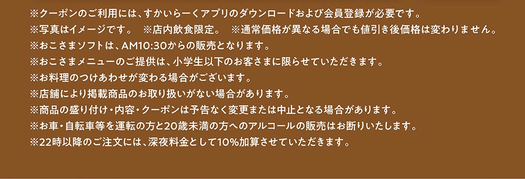 * 使用優惠券需下載雲雀（すかいらーく）應用程式並註冊成為會員。 * 圖片僅供參考。 * 限堂食。 * 即使原價有變動，折扣價也不會改變。 * 兒童軟冰淇淋從上午 10:30 開始供應。 * 兒童菜單僅適用於小學生及以下兒童。 * 配菜可能有所不同。 * 部分門市可能不提供所列商品。 * 產品展示、內容及優惠券如有更改或取消，恕不另行通知。 * 我們拒絕向駕駛者（汽車、自行車等）及 20 歲以下人士出售酒精飲品。 * 晚上 10 點後下單將加收 10% 的深夜附加費。