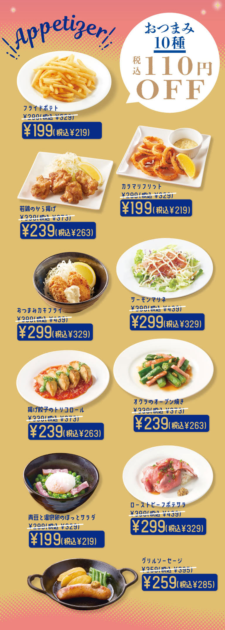 おつまみ10種 税込110円OFF。フライドポテト 199円（税込219円）、カラマリフリット 199円（税込219円）、若鶏のから揚げ 239円（税込263円）、サーモンマリネ 299円（税込329円）、おつまみカキフライ 299円（税込329円）、オクラのオーブン焼き 239円（税込263円）、揚げ餃子のトリコロール 239円（税込263円）、ローストビーフポテサラ 299円（税込329円）、青豆と温泉卵のほっとサラダ 199円（税込219円）、グリルソーセージ 259円（税込285円）。