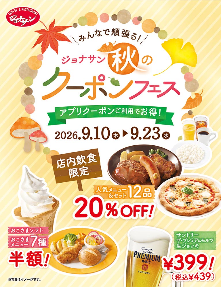 Jonathan's（ジョナサン）一起享用美食！ … Jonathan's（ジョナサン）秋季優惠券節 - 使用APP優惠券享受超值優惠！ 9月10日（週四）至9月23日（週三）僅限內用 - 12款人氣菜色及套餐享8折優惠！兒童軟冰淇淋及7款兒童餐半價！三得利特麥芽生啤酒（杯裝）399日圓（含稅439日圓）*圖片僅供參考。