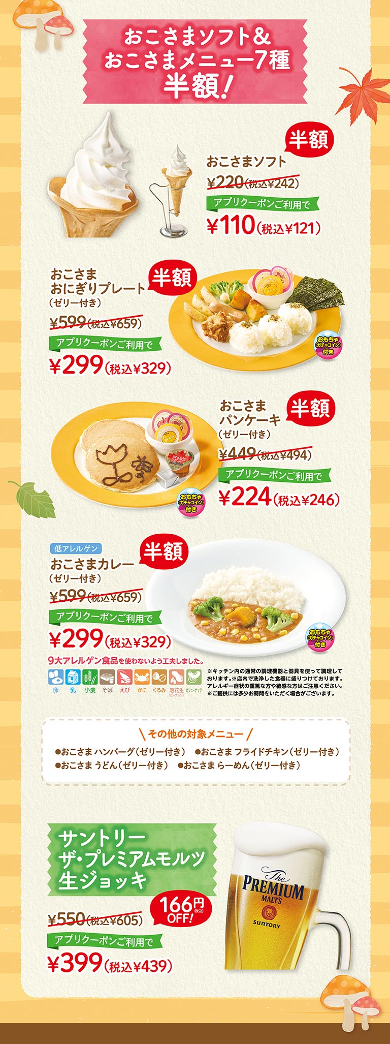 其他冰淇淋、冰菓子!Oshama Soft¥220 (含稅¥242) 半價使用APP優惠券¥110 (含稅¥121) Oshama飯糰拼盤 (附果凍) ¥599 (含稅¥659) 半價使用APP優惠券¥299 (含稅¥329) Oshama Pan Chake (附果凍) ¥599 (含稅¥659) 半價使用APP優惠券¥299 (含稅¥329) 低過敏原Oshama Curry (附果凍) ¥599 (含稅¥659) 半價使用APP優惠券¥299 (含稅¥329) 9大過敏原食品不使用。※使用廚房內通常的烹飪設備和器具烹飪。※裝盤在店內洗淨的餐具上。有嚴重或敏感過敏症狀的人請小心。※提供可能需要一些時間。其他適用菜單●Oshama漢堡排 (附果凍) ●Oshama炸雞 (附果凍) ●Oshama烏龍麵 (附果凍) ●Oshama拉麵 (附果凍) 三得利Premium Malts生啤酒杯¥550 (含稅¥605) OFF 166日元!使用APP優惠券¥399 (含稅¥439)