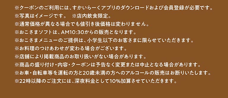 * 使用優惠券需下載雲雀（すかいらーく）應用程式並註冊成為會員。 * 圖片僅供參考。 * 限堂食。 * 即使原價有變動，折扣價也不會改變。 * 兒童軟冰淇淋從上午 10:30 開始供應。 * 兒童菜單僅適用於小學生及以下兒童。 * 配菜可能有所不同。 * 部分門市可能不提供所列商品。 * 產品展示、內容及優惠券如有更改或取消，恕不另行通知。 * 我們拒絕向駕駛者（汽車、自行車等）及 20 歲以下人士出售酒精飲品。 * 晚上 10 點後下單將加收 10% 的深夜附加費。