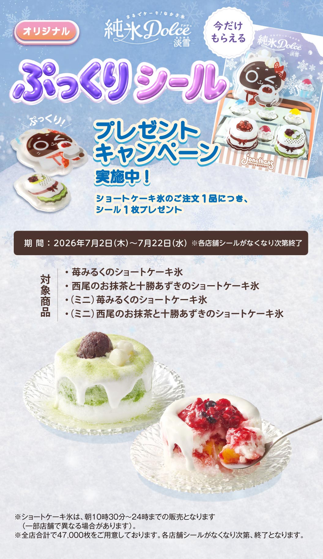 ジョナサン 純氷Dolce 淡雪。オリジナル ぷっくりシール プレゼントキャンペーン実施中！ショートケーキ氷のご注文1品につき、シール1枚プレゼント。期間：2026年7月2日（木）～7月22日（水）※各店舗シールがなくなり次第終了。対象商品：苺みるくのショートケーキ氷、西尾のお抹茶と十勝あずきのショートケーキ氷、（ミニ）苺みるくのショートケーキ氷、（ミニ）西尾のお抹茶と十勝あずきのショートケーキ氷。