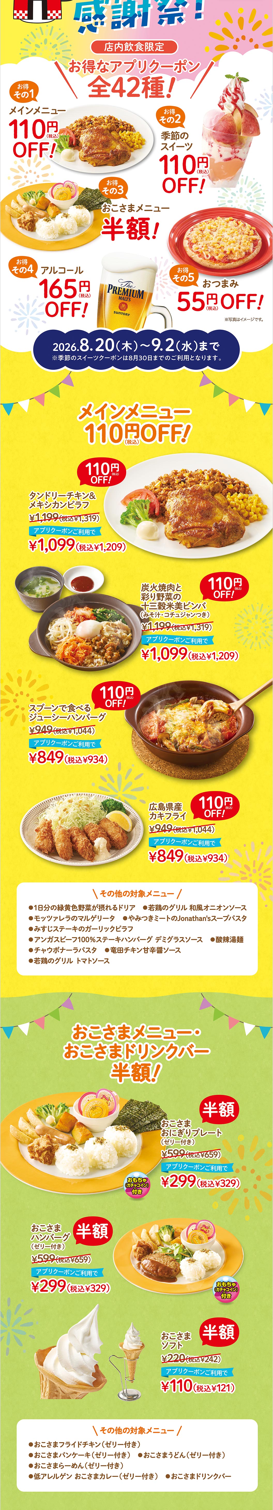 2026.8.20(木)〜9.2(水)まで メインメニュー 110円（税込）OFF！ タンドリーチキン＆メキシカンピラフ 1,199円（税込1,319円）アプリクーポンご利用で1,099円（税込1,209円）。炭火焼肉と彩り野菜の十三穀米美ビンバ（みそ汁・コチュジャンつき） 1,199円（税込1,319円）アプリクーポンご利用で1,099円（税込1,209円）。スプーンで食べるジューシーハンバーグ 949円（税込1,044円）アプリクーポンご利用で849円（税込934円）。広島県産カキフライ 949円（税込1,044円）アプリクーポンご利用で849円（税込934円）。 季節のスイーツ 110円（税込）OFF！ 季節のジョナパフェ（桃） 999円（税込1,099円）アプリクーポンご利用で899円（税込989円）。自家製プリンのジョナサンデー（桃） 799円（税込879円）アプリクーポンご利用で699円（税込769円）。