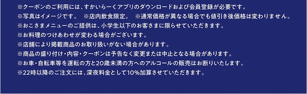 ※クーポンのご利用には、すかいらーくアプリのダウンロードおよび会員登録が必要です。 ※写真はイメージです。 ※店内飲食限定。 ※通常価格が異なる場合でも値引き後価格は変わりません。 ※おこさまメニューのご提供は、小学生以下のお客さまに限らせていただきます。 ※お料理のつけあわせが変わる場合がございます。 ※店舗により掲載商品のお取り扱いがない場合があります。 ※商品の盛り付け・内容・クーポンは予告なく変更または中止となる場合があります。 ※お車・自転車等を運転の方と20歳未満の方へのアルコールの販売はお断りいたします。 ※22時以降のご注文には、深夜料金として10％加算させていただきます。