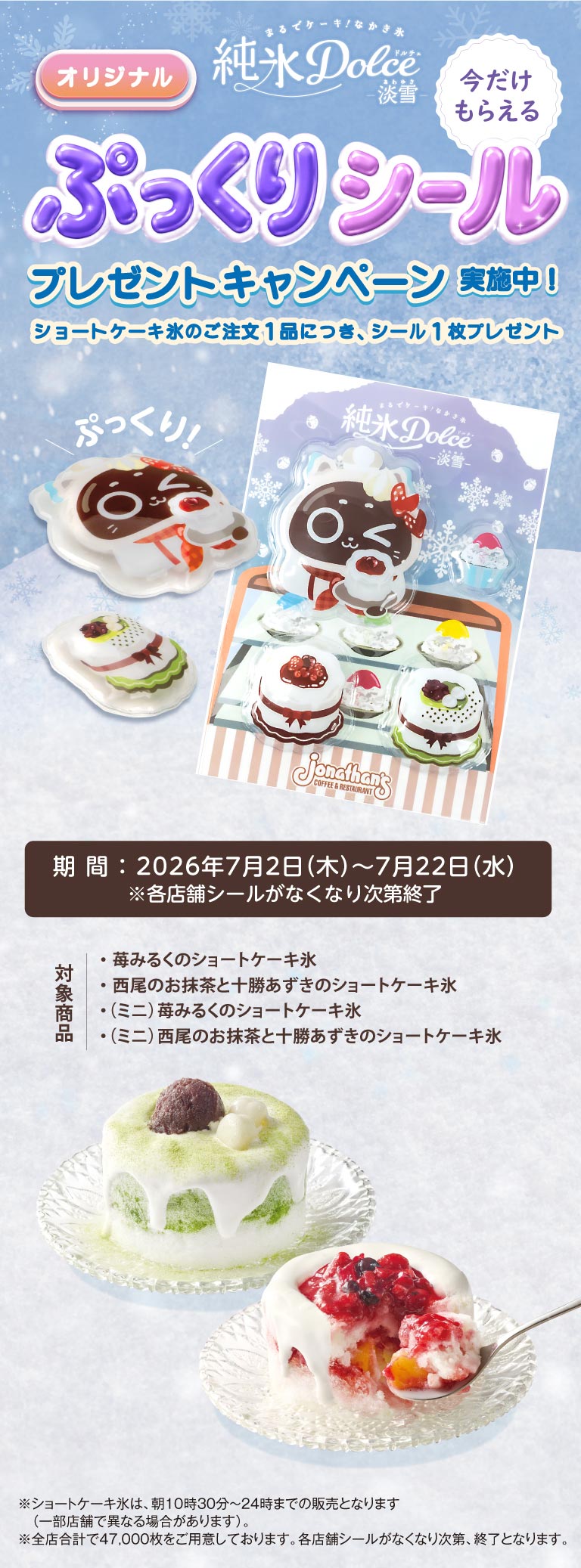 ジョナサン 純氷Dolce 淡雪。オリジナル ぷっくりシール プレゼントキャンペーン実施中！ショートケーキ氷のご注文1品につき、シール1枚プレゼント。期間：2026年7月2日（木）～7月22日（水）※各店舗シールがなくなり次第終了。対象商品：苺みるくのショートケーキ氷、西尾のお抹茶と十勝あずきのショートケーキ氷、（ミニ）苺みるくのショートケーキ氷、（ミニ）西尾のお抹茶と十勝あずきのショートケーキ氷。