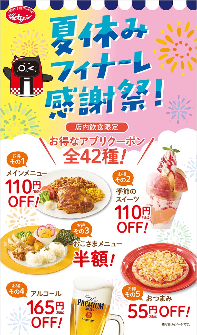 ジョナサン Jonathan's 夏休みフィナーレ感謝祭！ 店内飲食限定 お得なアプリクーポン全43種！ メインメニュー110円（税込）OFF！ 季節のスイーツ110円（税込）OFF！ おこさまメニュー半額！ アルコール＆ドリンクバーセット165円（税込）OFF！ おつまみ55円（税込）OFF！