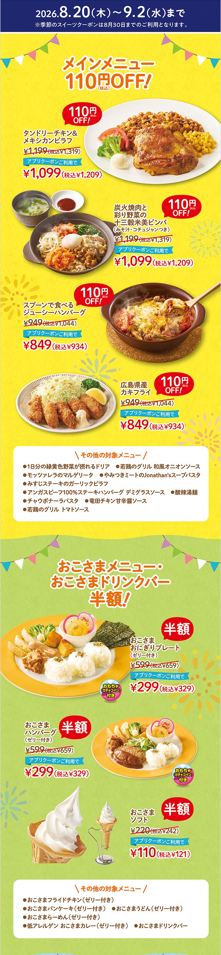 2026.8.20(木)〜9.2(水)まで メインメニュー 110円（税込）OFF！ タンドリーチキン＆メキシカンピラフ 1,199円（税込1,319円）アプリクーポンご利用で1,099円（税込1,209円）。炭火焼肉と彩り野菜の十三穀米美ビンバ（みそ汁・コチュジャンつき） 1,199円（税込1,319円）アプリクーポンご利用で1,099円（税込1,209円）。スプーンで食べるジューシーハンバーグ 949円（税込1,044円）アプリクーポンご利用で849円（税込934円）。広島県産カキフライ 949円（税込1,044円）アプリクーポンご利用で849円（税込934円）。 季節のスイーツ 110円（税込）OFF！ 季節のジョナパフェ（桃） 999円（税込1,099円）アプリクーポンご利用で899円（税込989円）。自家製プリンのジョナサンデー（桃） 799円（税込879円）アプリクーポンご利用で699円（税込769円）。