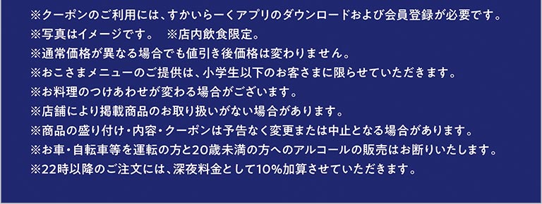 ※クーポンのご利用には、すかいらーくアプリのダウンロードおよび会員登録が必要です。 ※写真はイメージです。 ※店内飲食限定。 ※通常価格が異なる場合でも値引き後価格は変わりません。 ※おこさまメニューのご提供は、小学生以下のお客さまに限らせていただきます。 ※お料理のつけあわせが変わる場合がございます。 ※店舗により掲載商品のお取り扱いがない場合があります。 ※商品の盛り付け・内容・クーポンは予告なく変更または中止となる場合があります。 ※お車・自転車等を運転の方と20歳未満の方へのアルコールの販売はお断りいたします。 ※22時以降のご注文には、深夜料金として10％加算させていただきます。
