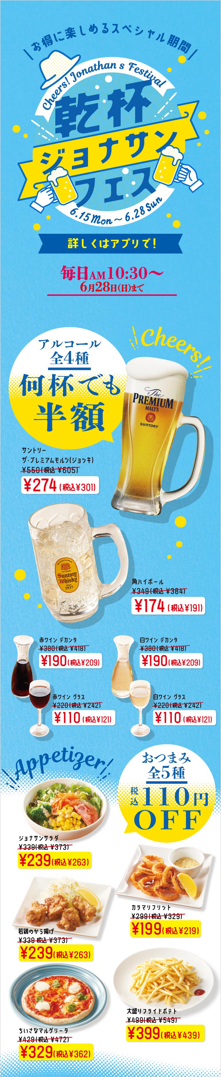 ジョナサン 乾杯ジョナサンフェス。毎日AM10:30から6月28日（日）まで開催。アルコール全4種が何杯でも半額。サントリー ザ・プレミアム・モルツ（ジョッキ）274円（税込301円）、角ハイボール174円（税込191円）、ワイン（赤・白）デカンタ190円（税込209円）、グラス110円（税込1211円）。おつまみ全5種が税込110円OFF。ジョナサンサラダ、若鶏のから揚げ、カラマリフリット、ちいさなマルゲリータ、大盛りフライドポテトなど。