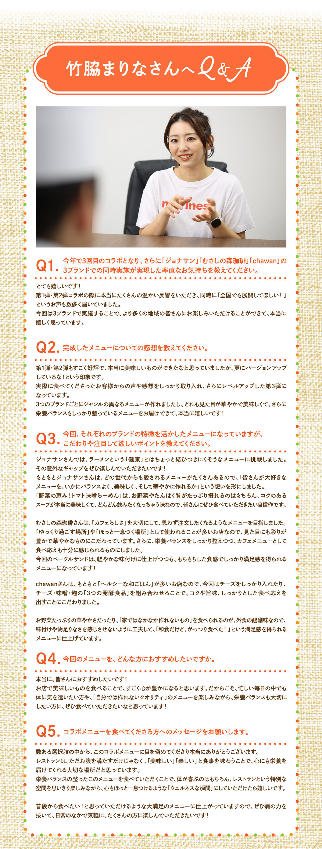 竹脇まりなさんへQ&A Q1. 今年で3回目のコラボとなり、さらに「ジョナサン」「むさしの森珈琲」「chawan」の3ブランドでの同時実施が実現した率直なお気持ちを教えてください。 とても嬉しいです！第1弾・第2弾コラボの際に本当にたくさんの温かい反響をいただき、同時に「全国でも展開してほしい！」というお声も数多く届いていました。今回は3ブランドで実施することで、より多くの地域の皆さんにお楽しみいただける事ができて、本当に嬉しく思っています。 Q2. 完成したメニューについての感想を教えてください。 第1弾・第2弾もすごく好評で、本当に美味しいものができたなと思っていましたが、更にバージョンアップしているな！という印象です。実際に食べてくださったお客様からの声や感想をしっかり取り入れ、さらにレベルアップした第3弾になっています。3つのブランドごとにジャンルの異なるメニューが作れましたし、どれも見た目が華やかで美味しくて、さらに栄養バランスもしっかり整っているメニューをお届けできて、本当に嬉しいです！ Q3. 今回、それぞれのブランドの特徴を活かしたメニューになっていますが、こだわりや注目して欲しいポイントを教えてください。 ジョナサンさんでは、ラーメンという「健康」とはちょっと結びつきにくそうなメニューに挑戦しました。その意外なギャップをぜひ楽しんでいただきたいです！もともとジョナサンさんは、どの世代からも愛されるメニューがたくさんあるので、「皆さんが大好きなメニューを、いかにバランスよく、美味しく、そして華やかに作れるか」という想いを形にしました。「野菜の恵み！トマト味噌らーめん」は、お野菜やたんぱく質がたっぷり摂れるのはもちろん、コクのあるスープが本当に美味しくて、どんどん飲みたくなっちゃう味なので、皆さんにぜひ食べていただきたい自信作です。むさしの森珈琲さんは、「カフェらしさ」を大切にして、思わず注文したくなるようなメニューを目指しました。「ゆっくり過ごす場所」や「ほっと一息つく場所」として使われることが多いお店なので、見た目にも彩りが豊かで華やかなものにこだわっています。さらに、栄養バランスをしっかり整えつつ、カフェメニューとして食べ応えも十分に感じられるものにしました。今回のベーグルサンドは、軽やかな味付けに仕上げつつも、もちもちした食感でしっかり満足感を得られるメニューになっています！chawanさんは、もともと「ヘルシーな和ごはん」が多いお店なので、今回はチーズをしっかり入れたり、チーズ・味噌・麹の「3つの発酵食品」を組み合わせることで、コクや旨味、しっかりとした食べ応えを出すことにこだわりました。お野菜たっぷりの華やかさだったり、「家ではなかなか作れないもの」を食べられるのが、外食の醍醐味なので、味付けや物足りなさを感じさせないように工夫して、「和食だけど、がっつり食べた！」という満足感を得られるメニューに仕上げています。 Q4. 今回のメニューを、どんな方におすすめしたいですか。 本当に、皆さんにおすすめしたいです！お店で美味しいものを食べることで、すごく心が豊かになると思います。だからこそ、忙しい毎日の中でも体に気を遣いたい方や、「自分では作れないクオリティ」のメニューを楽しみながら、栄養バランスも大切にしたい方に、ぜひ食べていただきたいなと思っています！ Q5. コラボメニューを食べてくださる方へのメッセージをお願いします。 数ある選択肢の中から、このコラボメニューに目を留めてくださり本当にありがとうございます。レストランは、ただお腹を満たすだけじゃなく、「美味しい」「楽しい」と食事を味わうことで、心にも栄養を届けてくれる大切な場所だと思っています。栄養バランスの整ったこのメニューを食べていただくことで、体が喜ぶのはもちろん、レストランという特別な空間を思いきり楽しみながら、心もほっと一息つけるような「ウェルネスな瞬間」にしていただけたら嬉しいです。普段から食べたい！と思っていただけるような大満足のメニューに仕上がっていますので、ぜひ肩の力を抜いて、日常のなかで気軽に、たくさんの方に楽しんでいただきたいです！