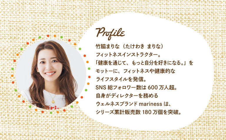 Profile 竹脇まりな（たけわき まりな） フィットネスインストラクター。「健康を通じて、もっと自分を好きになる。」をモットーに、フィットネスや健康的なライフスタイルを発信。SNS総フォロワー数は600万人超。自身がディレクターを務めるウェルネスブランドmarinessは、シリーズ累計販売数180万個を突破。