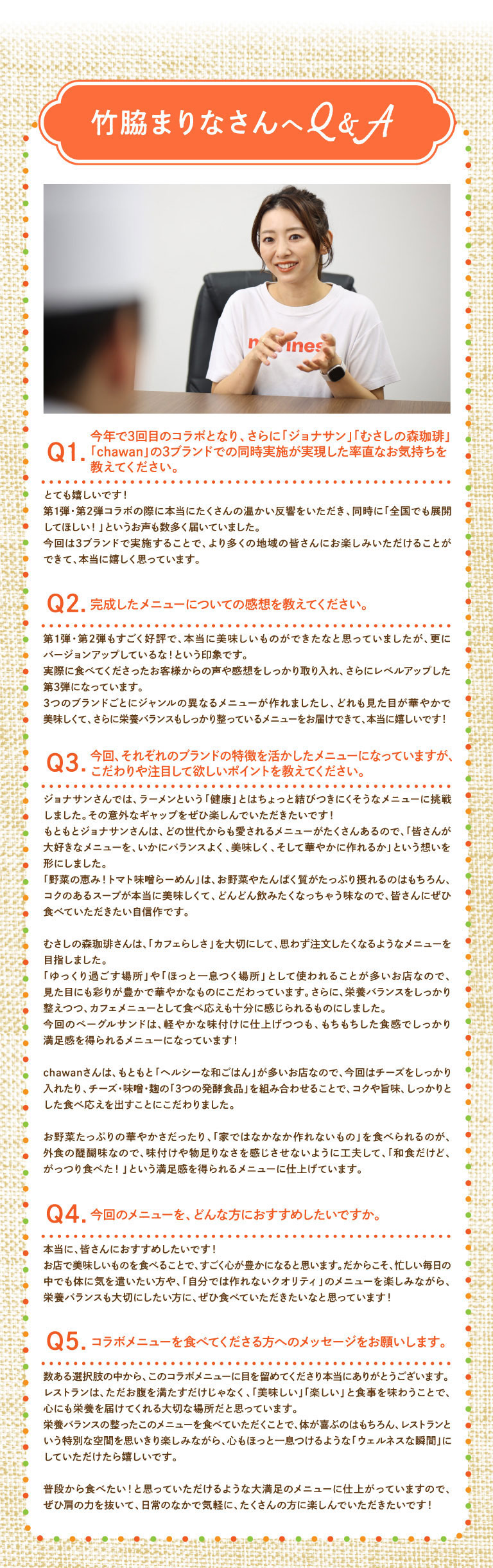 竹脇まりなさんへQ&A Q1. 今年で3回目のコラボとなり、さらに「ジョナサン」「むさしの森珈琲」「chawan」の3ブランドでの同時実施が実現した率直なお気持ちを教えてください。 とても嬉しいです！第1弾・第2弾コラボの際に本当にたくさんの温かい反響をいただき、同時に「全国でも展開してほしい！」というお声も数多く届いていました。今回は3ブランドで実施することで、より多くの地域の皆さんにお楽しみいただける事ができて、本当に嬉しく思っています。 Q2. 完成したメニューについての感想を教えてください。 第1弾・第2弾もすごく好評で、本当に美味しいものができたなと思っていましたが、更にバージョンアップしているな！という印象です。実際に食べてくださったお客様からの声や感想をしっかり取り入れ、さらにレベルアップした第3弾になっています。3つのブランドごとにジャンルの異なるメニューが作れましたし、どれも見た目が華やかで美味しくて、さらに栄養バランスもしっかり整っているメニューをお届けできて、本当に嬉しいです！ Q3. 今回、それぞれのブランドの特徴を活かしたメニューになっていますが、こだわりや注目して欲しいポイントを教えてください。 ジョナサンさんでは、ラーメンという「健康」とはちょっと結びつきにくそうなメニューに挑戦しました。その意外なギャップをぜひ楽しんでいただきたいです！もともとジョナサンさんは、どの世代からも愛されるメニューがたくさんあるので、「皆さんが大好きなメニューを、いかにバランスよく、美味しく、そして華やかに作れるか」という想いを形にしました。「野菜の恵み！トマト味噌らーめん」は、お野菜やたんぱく質がたっぷり摂れるのはもちろん、コクのあるスープが本当に美味しくて、どんどん飲みたくなっちゃう味なので、皆さんにぜひ食べていただきたい自信作です。むさしの森珈琲さんは、「カフェらしさ」を大切にして、思わず注文したくなるようなメニューを目指しました。「ゆっくり過ごす場所」や「ほっと一息つく場所」として使われることが多いお店なので、見た目にも彩りが豊かで華やかなものにこだわっています。さらに、栄養バランスをしっかり整えつつ、カフェメニューとして食べ応えも十分に感じられるものにしました。今回のベーグルサンドは、軽やかな味付けに仕上げつつも、もちもちした食感でしっかり満足感を得られるメニューになっています！chawanさんは、もともと「ヘルシーな和ごはん」が多いお店なので、今回はチーズをしっかり入れたり、チーズ・味噌・麹の「3つの発酵食品」を組み合わせることで、コクや旨味、しっかりとした食べ応えを出すことにこだわりました。お野菜たっぷりの華やかさだったり、「家ではなかなか作れないもの」を食べられるのが、外食の醍醐味なので、味付けや物足りなさを感じさせないように工夫して、「和食だけど、がっつり食べた！」という満足感を得られるメニューに仕上げています。 Q4. 今回のメニューを、どんな方におすすめしたいですか。 本当に、皆さんにおすすめしたいです！お店で美味しいものを食べることで、すごく心が豊かになると思います。だからこそ、忙しい毎日の中でも体に気を遣いたい方や、「自分では作れないクオリティ」のメニューを楽しみながら、栄養バランスも大切にしたい方に、ぜひ食べていただきたいなと思っています！ Q5. コラボメニューを食べてくださる方へのメッセージをお願いします。 数ある選択肢の中から、このコラボメニューに目を留めてくださり本当にありがとうございます。レストランは、ただお腹を満たすだけじゃなく、「美味しい」「楽しい」と食事を味わうことで、心にも栄養を届けてくれる大切な場所だと思っています。栄養バランスの整ったこのメニューを食べていただくことで、体が喜ぶのはもちろん、レストランという特別な空間を思いきり楽しみながら、心もほっと一息つけるような「ウェルネスな瞬間」にしていただけたら嬉しいです。普段から食べたい！と思っていただけるような大満足のメニューに仕上がっていますので、ぜひ肩の力を抜いて、日常のなかで気軽に、たくさんの方に楽しんでいただきたいです！