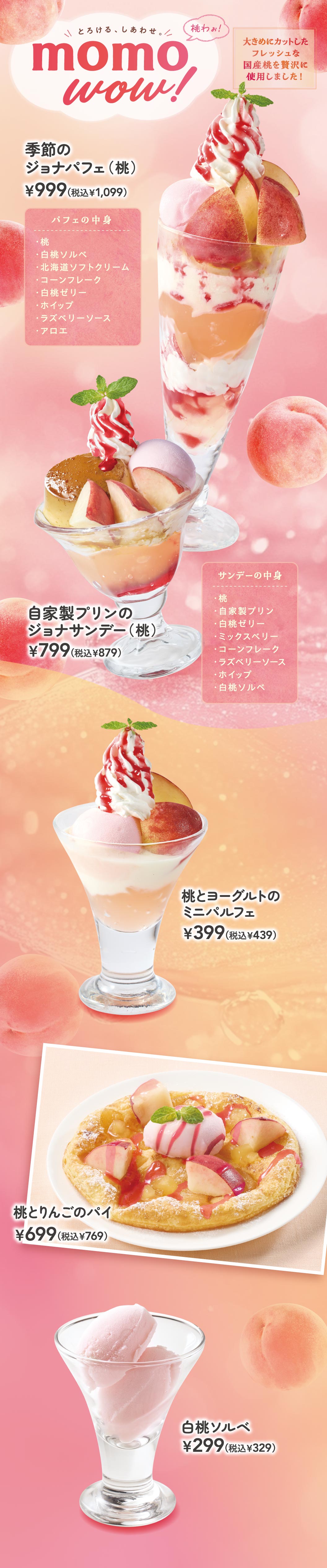 momo wow! 大きめにカットしたフレッシュな国産桃を贅沢に使用しました！ 季節のジョナパフェ（桃） 999円（税込1,099円）、自家製プリンのジョナサンデー（桃） 799円（税込879円）、桃とヨーグルトのミニパルフェ 399円（税込439円）、桃とりんごのパイ 699円（税込769円）、白桃ソルベ 299円（税込329円）。