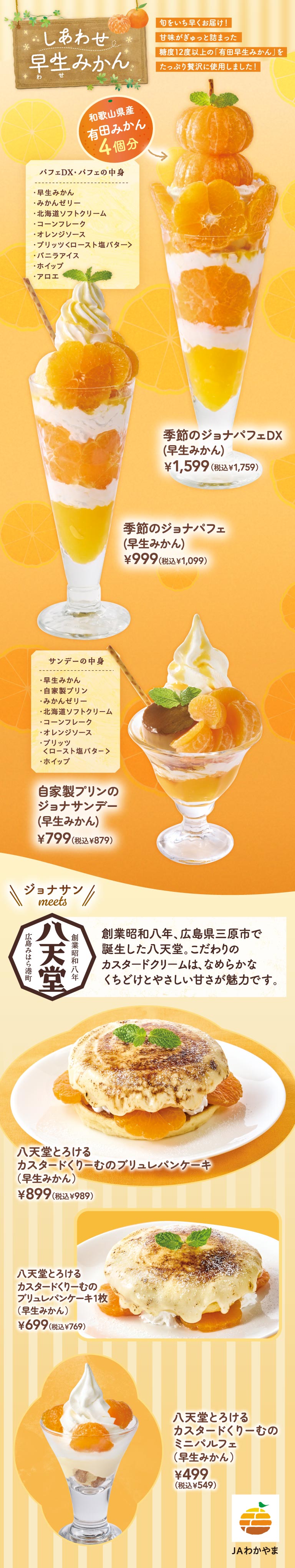 Happy early-ripening mandarins. Delivered in early autumn! Made with plenty of flavorful "Arita mandarins" packed with Japanese sweets! Equivalent to 4 Arita mandarins from Wakayama Prefecture. Parfait DX - Parfait contents (early-ripening mandarins, mandarin jelly, Hokkaido Soft Serve cream, cornflakes, orange sauce, crème brûlée roasted sugar butter, vanilla Vanilla ice cream, aloe). Seasonal Jona Parfait DX (Early-ripening mandarins) 1,599 yen (1,759 yen including tax). Seasonal Jona Parfait (Early-ripening mandarins) 999 yen (1,099 yen including tax). Sundae contents (early-ripening mandarins, homemade pudding, mandarin jelly, Hokkaido Soft Serve, cornflakes, orange sauce, crème brûlée roasted sugar butter, whipped cream). Homemade pudding Jonathan's（ジョナサン）Sundae (Early-ripening mandarins) 799 yen (879 yen including tax). Jonathan's（ジョナサン）meets Hattendo. Founded in 1933 in Mihara City, Hiroshima Prefecture, Hattendo is known for its exquisite custard cream, which boasts a smooth texture and gentle sweetness. Hattendo Melting Custard Cream Crème Brûlée Pancakes (Early Mandarin Orange) 899 yen (989 yen including tax). Hattendo Melting Custard Cream Crème Pancakes [1 piece] (Early Mandarin Orange) 699 yen (769 yen including tax). Hattendo Melting Custard Cream Mini Parfait (Early Mandarin Orange) 499 yen (549 yen including tax). JA Wakayama.
