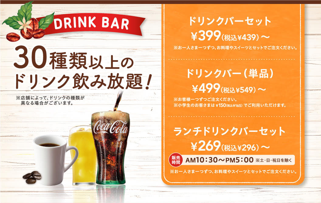 DRINK BAR 30種類以上のドリンク飲み放題！ ※店舗によって、ドリンクの種類が異なる場合がございます。ドリンクバーセット ¥399（税込¥439）〜 ※お一人さま一つずつ、お料理やスイーツとセットでご注文ください。ドリンクバー（単品） ¥499（税込¥549）〜 ※お客様一つずつご注文ください。※小学生のお客さまは¥150（税込¥165）でご利用いただけます。ランチドリンクバーセット ¥269（税込¥296）〜 販売時間 AM10:30〜PM5:00 ※土・日・祝日を除く ※お一人さま一つずつ、お料理やスイーツとセットでご注文ください。
