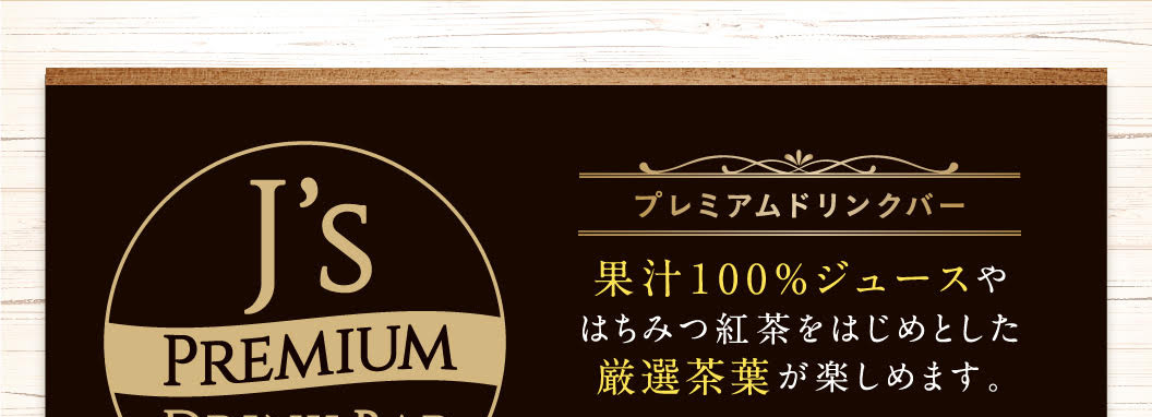 J's PREMIUM DRINK BAR プレミアムドリンクバー 果汁100%ジュースやはちみつ紅茶をはじめとした厳選茶葉が楽しめます。