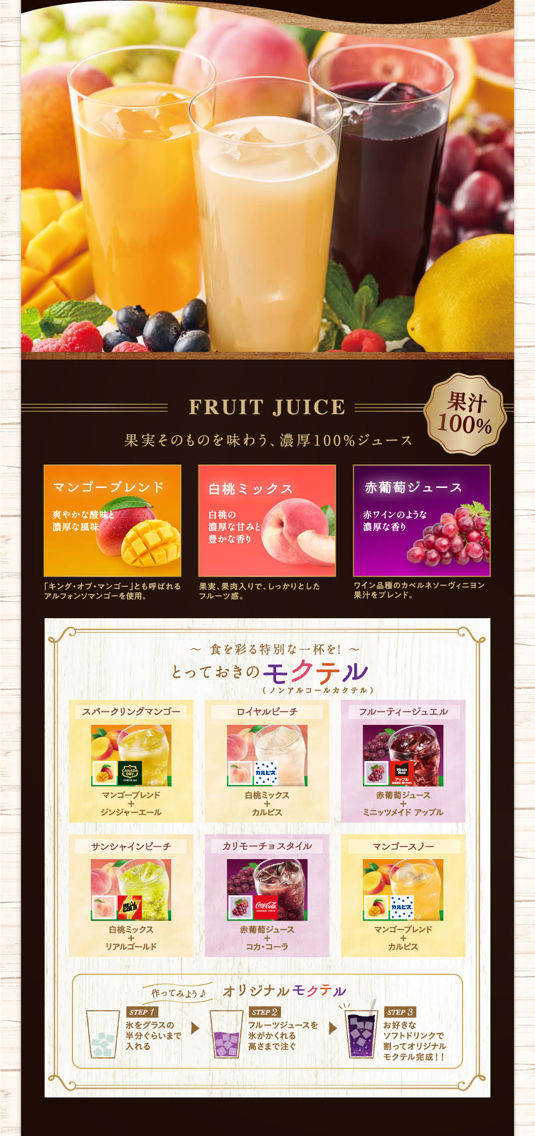 FRUIT JUICE 果汁100% 果実そのものを味わう、濃厚100%ジュース マンゴーブレンド 爽やかな酸味と濃厚な風味 「キング・オブ・マンゴー」とも呼ばれるアルフォンソマンゴーを使用。白桃ミックス 白桃の濃厚な甘みと豊かな香り 果実、果肉入りで、しっかりとしたフルーツ感。赤葡萄ジュース 赤ワインのような濃厚な香り ワイン品種のカベルネソーヴィニヨン果汁をブレンド。〜 食を彩る特別な一杯を！ 〜 とっておきのモクテル (ノンアルコールカクテル) スパークリングマンゴー マンゴーブレンド + ジンジャーエール ロイヤルピーチ 白桃ミックス + カルピス フルーティージュエル 赤葡萄ジュース + ミニッツメイド アップル サンシャインピーチ 白桃ミックス + リアルゴールド カリモーチョスタイル 赤葡萄ジュース + コカ・コーラ マンゴースノー マンゴーブレンド + カルピス 作ってみよう♪ オリジナルモクテル STEP 1 氷をグラスの半分ぐらいまで入れる STEP 2 フルーツジュースを氷がかくれる高さまで注ぐ STEP 3 お好きなソフトドリンクで割ってオリジナルモクテル完成！！