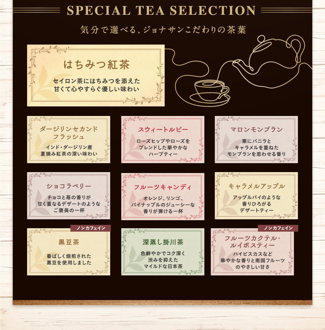 SPECIAL TEA SELECTION 気分で選べる、ジョナサンこだわりの茶葉 はちみつ紅茶 セイロン茶にはちみつを添えた甘くて心やすらぐ優しい味わい ダージリンセカンドフラッシュ インド・ダージリン産夏摘み紅茶の深い味わい スウィートルビー ローズヒップやローズをブレンドした華やかなハーブティー マロンモンブラン 栗にバニラとキャラメルを重ねたモンブランを思わせる香り ショコラベリー チョコと苺の香りが甘く重なるデザートのようなご褒美の一杯 フルーツキャンディ オレンジ、リンゴ、パイナップルのジューシーな香りが弾ける一杯 キャラメルアップル アップルパイのような香りひろがるデザートティー ノンカフェイン 黒豆茶 香ばしく焙煎された黒豆を使用しました 深蒸し掛川茶 色鮮やかでコク深く渋みを抑えたマイルドな日本茶 ノンカフェイン フルーツカクテル・ルイボスティー ハイビスカスなど華やかな香りと南国フルーツのやさしい甘さ