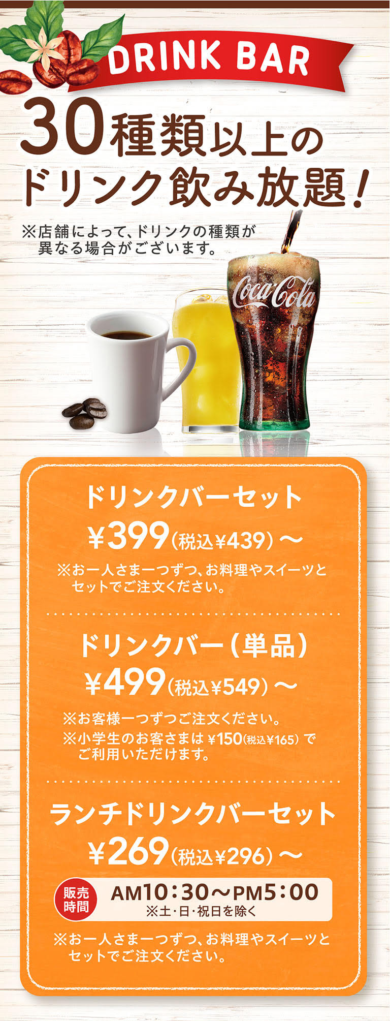 DRINK BAR 30種類以上のドリンク飲み放題！ ※店舗によって、ドリンクの種類が異なる場合がございます。ドリンクバーセット ¥399（税込¥439）〜 ※お一人さま一つずつ、お料理やスイーツとセットでご注文ください。ドリンクバー（単品） ¥499（税込¥549）〜 ※お客様一つずつご注文ください。※小学生のお客さまは¥150（税込¥165）でご利用いただけます。ランチドリンクバーセット ¥269（税込¥296）〜 販売時間 AM10:30〜PM5:00 ※土・日・祝日を除く ※お一人さま一つずつ、お料理やスイーツとセットでご注文ください。