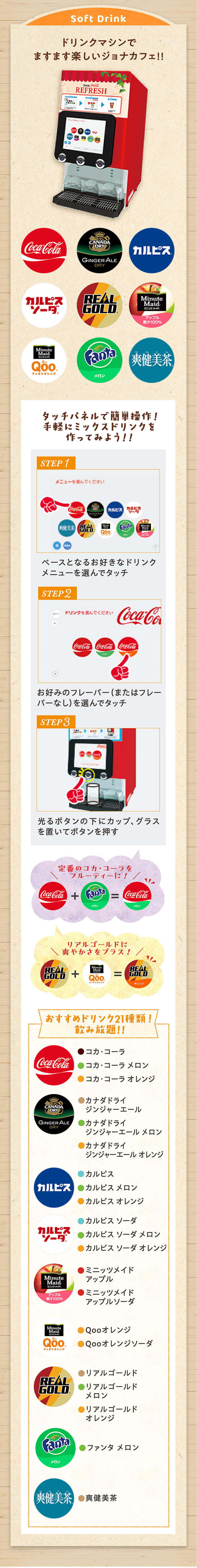 Soft Drink ドリンクマシンでますます楽しいジョナカフェ！！ Coca-Cola カルピス CANADA DRY GINGER ALE カルピスソーダ REAL GOLD REFRESH Minute Maid ミニッツメイド アップル 果汁100% Minute Maid Qoo すっきりオレンジ Fanta メロン 爽健美茶 タッチパネルで簡単操作！手軽にミックスドリンクを作ってみよう！！ STEP 1 メニューを選んでください ベースとなるお好きなドリンクメニューを選んでタッチ STEP 2 ドリンクを選んでください お好みのフレーバー（またはフレーバーなし）を選んでタッチ STEP 3 光るボタンの下にカップ、グラスを置いてボタンを押す 定番のコカ・コーラをフルーティーに！ Coca-Cola + Fanta メロン = Coca-Cola メロン リアルゴールドに爽やかさをプラス！ REAL GOLD + Minute Maid Qoo すっきりオレンジ = REAL GOLD オレンジ おすすめドリンク21種類！飲み放題！！ Coca-Cola ●コカ・コーラ ●コカ・コーラ メロン ●コカ・コーラ オレンジ カルピス ●カルピス ●カルピス メロン ●カルピス オレンジ CANADA DRY GINGER ALE ●カナダドライ ジンジャーエール ●カナダドライ ジンジャーエール メロン ●カナダドライ ジンジャーエール オレンジ カルピスソーダ ●カルピス ソーダ ●カルピス ソーダ メロン ●カルピス ソーダ オレンジ Minute Maid アップル 果汁100% ●ミニッツメイド アップル ●ミニッツメイド アップルソーダ Fanta メロン ●ファンタ メロン Minute Maid Qoo すっきりオレンジ ●Qooオレンジ ●Qooオレンジソーダ REAL GOLD ●リアルゴールド ●リアルゴールド メロン ●リアルゴールド オレンジ 爽健美茶 ●爽健美茶