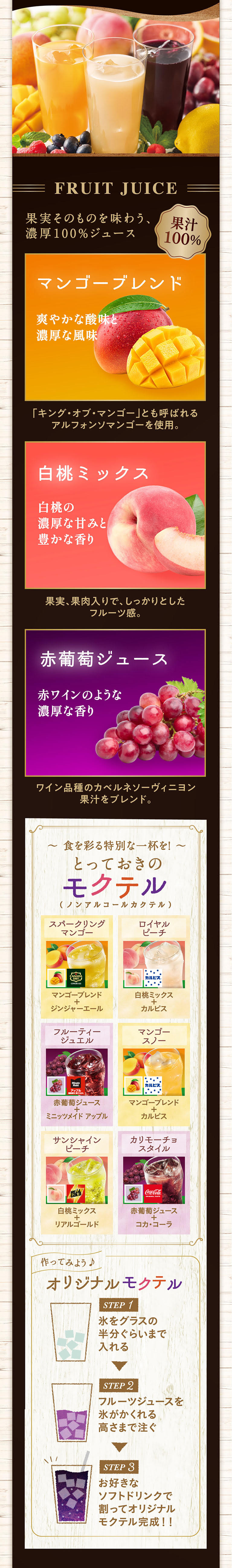 FRUIT JUICE 果汁100% 果実そのものを味わう、濃厚100%ジュース マンゴーブレンド 爽やかな酸味と濃厚な風味 「キング・オブ・マンゴー」とも呼ばれるアルフォンソマンゴーを使用。白桃ミックス 白桃の濃厚な甘みと豊かな香り 果実、果肉入りで、しっかりとしたフルーツ感。赤葡萄ジュース 赤ワインのような濃厚な香り ワイン品種のカベルネソーヴィニヨン果汁をブレンド。〜 食を彩る特別な一杯を！ 〜 とっておきのモクテル (ノンアルコールカクテル) スパークリングマンゴー マンゴーブレンド + ジンジャーエール ロイヤルピーチ 白桃ミックス + カルピス フルーティージュエル 赤葡萄ジュース + ミニッツメイド アップル サンシャインピーチ 白桃ミックス + リアルゴールド カリモーチョスタイル 赤葡萄ジュース + コカ・コーラ マンゴースノー マンゴーブレンド + カルピス 作ってみよう♪ オリジナルモクテル STEP 1 氷をグラスの半分ぐらいまで入れる STEP 2 フルーツジュースを氷がかくれる高さまで注ぐ STEP 3 お好きなソフトドリンクで割ってオリジナルモクテル完成！！
