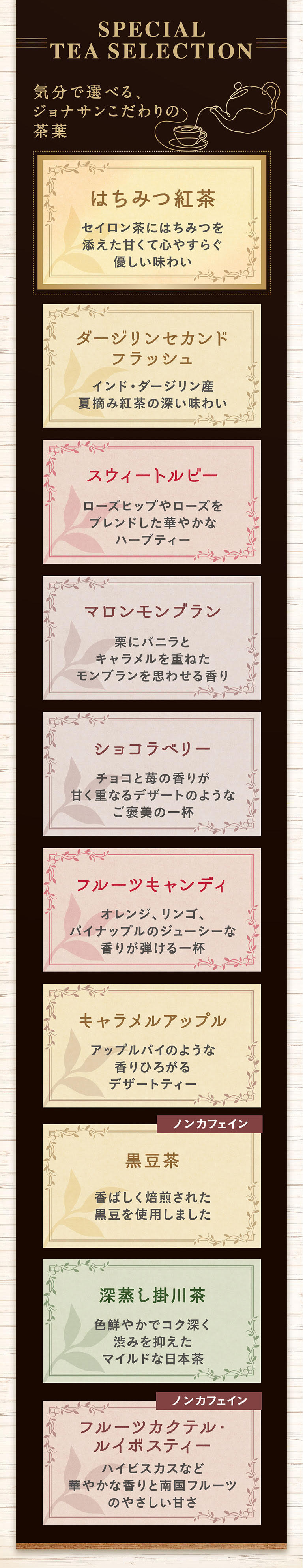 SPECIAL TEA SELECTION 気分で選べる、ジョナサンこだわりの茶葉 はちみつ紅茶 セイロン茶にはちみつを添えた甘くて心やすらぐ優しい味わい ダージリンセカンドフラッシュ インド・ダージリン産夏摘み紅茶の深い味わい スウィートルビー ローズヒップやローズをブレンドした華やかなハーブティー マロンモンブラン 栗にバニラとキャラメルを重ねたモンブランを思わせる香り ショコラベリー チョコと苺の香りが甘く重なるデザートのようなご褒美の一杯 フルーツキャンディ オレンジ、リンゴ、パイナップルのジューシーな香りが弾ける一杯 キャラメルアップル アップルパイのような香りひろがるデザートティー ノンカフェイン 黒豆茶 香ばしく焙煎された黒豆を使用しました 深蒸し掛川茶 色鮮やかでコク深く渋みを抑えたマイルドな日本茶 ノンカフェイン フルーツカクテル・ルイボスティー ハイビスカスなど華やかな香りと南国フルーツのやさしい甘さ