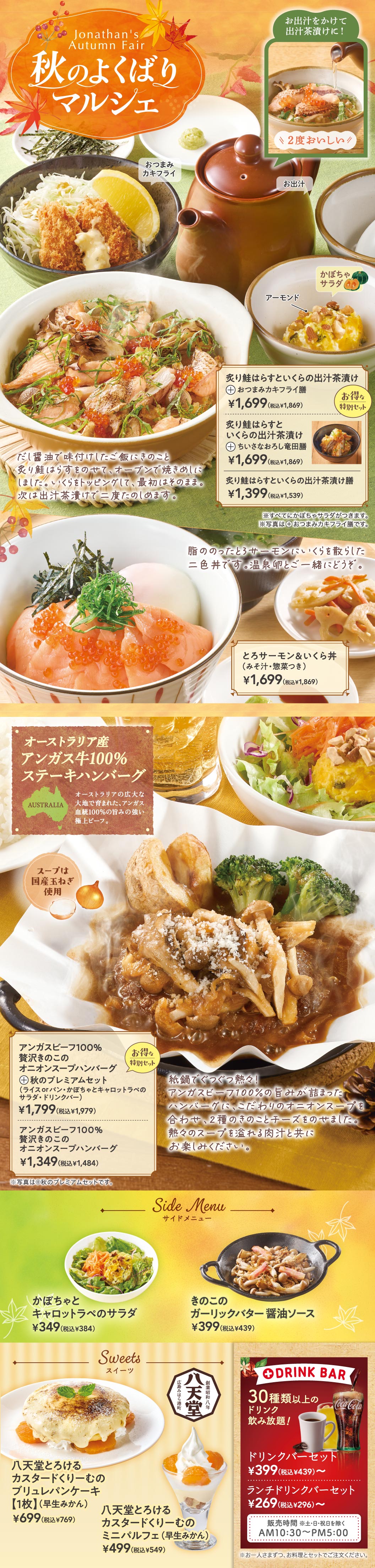 Jonathan's Autumn Fair 秋のよくばりマルシェ。お出汁をかけて出汁茶漬けに！2度おいしい！かぼちゃサラダ アーモンド。炙り鮭はらすといくらの出汁茶漬け＋おつまみカキフライ膳 1,699円（税込1,869円）。炙り鮭はらすといくらの出汁茶漬け＋ちいさなおろし竜田膳 1,699円（税込1,869円）。炙り鮭はらすといくらの出汁茶漬け膳 1,399円（税込1,539円）。脂ののったとろサーモンに、いくらを散らした三色丼です。温泉卵と一緒にどうぞ。とろサーモン＆いくら丼（みそ汁・惣菜つき） 1,699円（税込1,869円）。オーストラリア産アンガス牛100%ステーキハンバーグ。スープには淡路島産玉ねぎ使用。アンガスビーフ100% 贅沢きのこのオニオンスープハンバーグ＋秋のプレミアムセット（ライスorパン・かぼちゃとキャロットラペのサラダ・ドリンクバー） 1,799円（税込1,979円）。アンガスビーフ100% 贅沢きのこのオニオンスープハンバーグ 1,349円（税込1,484円）。Side Menu サイドメニュー。かぼちゃとキャロットラペのサラダ 349円（税込384円）。きのこのガーリックバター醤油ソース 399円（税込439円）。Sweets スイーツ 八天堂。八天堂とろけるカスタードくりーむのブリュレパンケーキ【1枚】（早生みかん） 699円（税込769円）。八天堂とろけるカスタードくりーむのミニパルフェ（早生みかん） 499円（税込549円）。ドリンクバーセット 269円（税込296円）。