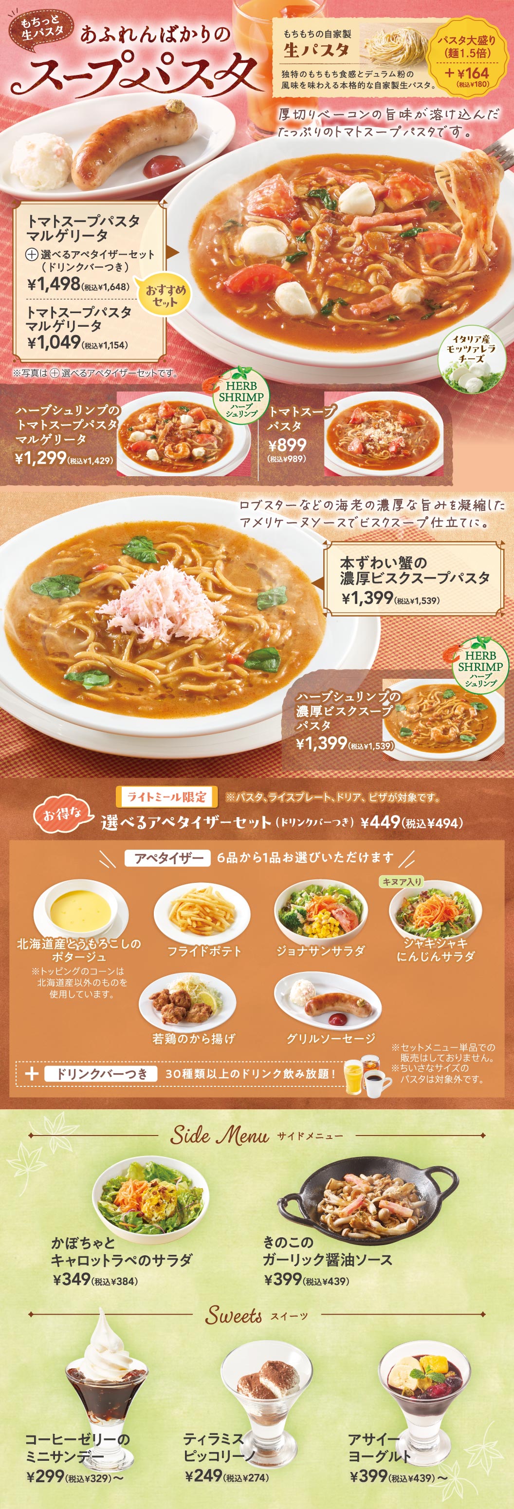 あふれんばかりのスープパスタ。トマトスープパスタマルゲリータ＋選べるアペタイザーセット（ドリンクバーつき） 1,498円（税込1,648円）、トマトスープパスタマルゲリータ 1,049円（税込1,154円）、ハーブシュリンプのトマトスープパスタマルゲリータ 1,299円（税込1,429円）、トマトスープパスタ 899円（税込989円）。本ずわい蟹の濃厚ビスクスープパスタ 1,399円（税込1,539円）、ハーブシュリンプの濃厚ビスクスープパスタ 1,399円（税込1,539円）。選べるアペタイザーセット（ドリンクバーつき） 449円（税込494円）。サイドメニュー：かぼちゃとキャロットラペのサラダ 349円（税込384円）、きのこのガーリック醤油ソース 399円（税込439円）。スイーツ：コーヒーゼリーのミニサンデー 299円（税込329円）、ティラミスピッコリーノ 249円（税込274円）、アサイーヨーグルト 399円（税込439円）。