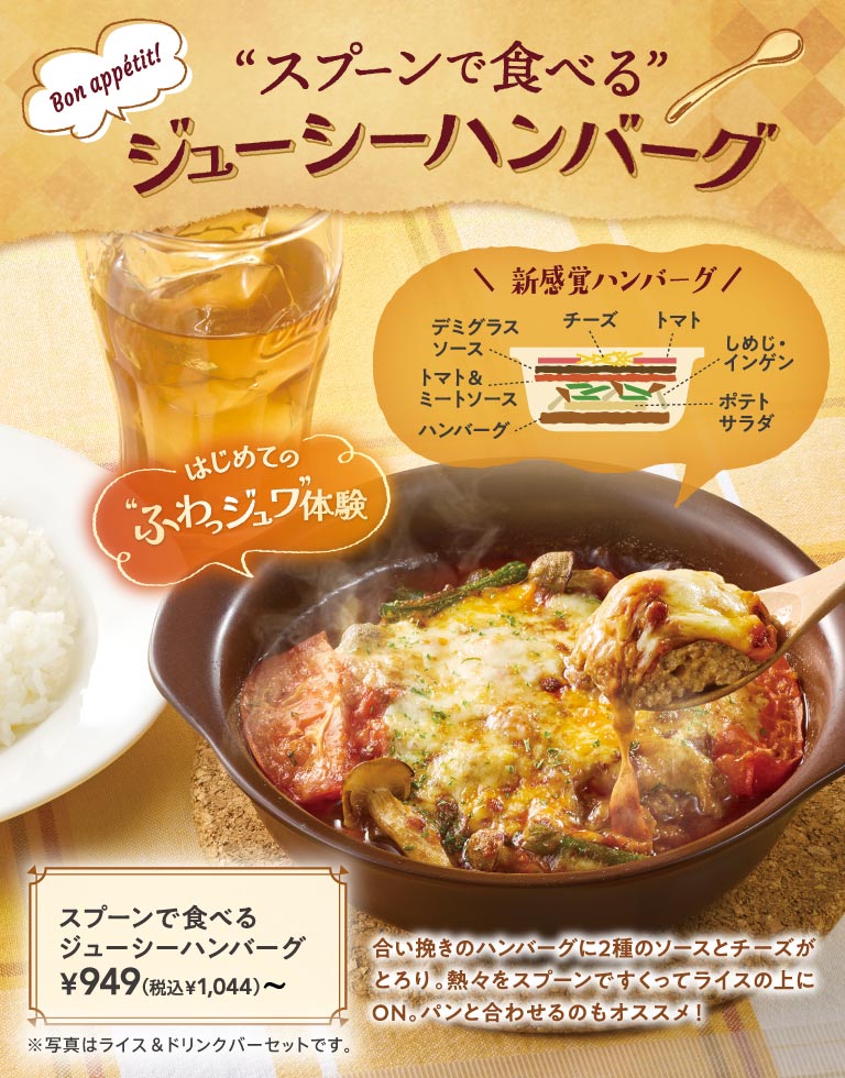 用勺子吃的多汁漢堡。第一次提供“松軟”體驗的新感覺漢堡949日元 (含稅1,044日元) 〜。在混合肉餡的漢堡肉餅上加入多明格拉斯、番茄和肉醬的2種醬汁，和入口即化的乳酪、土豆沙拉、叢生口蘑、扁豆重疊而成的熱騰騰的一盤。搭配米飯和面包也很出眾。