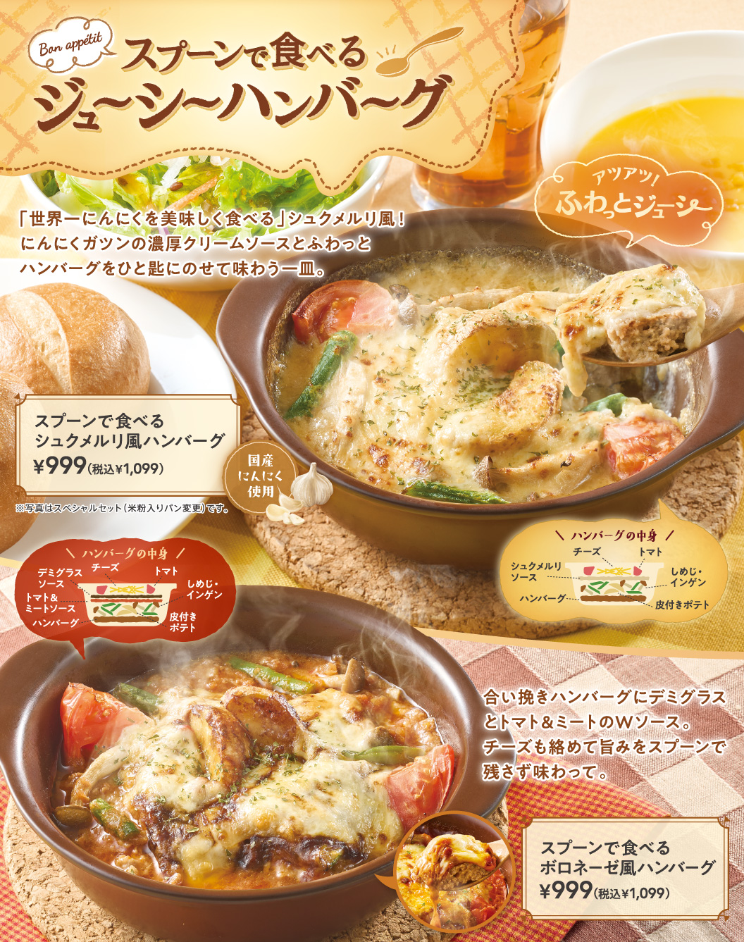 สเต็กแฮมเบอร์เกอร์ฉ่ำๆ กินด้วยช้อน! ร้อนๆ! เนื้อนุ่มชุ่มฉ่ำ เมนูสไตล์ชกเมรูลีที่ "เสิร์ฟกระเทียมได้ดีที่สุดในโลก"! เพลิดเพลินกับเมนูที่คุณจะได้ตักสเต็กแฮมเบอร์เกอร์นุ่มๆ ลงบนช้อน แล้วลิ้มรสซอสครีมเข้มข้นที่ผสมผสานกลิ่นกระเทียมอย่างลงตัว สเต็กแฮมเบอร์เกอร์สไตล์ชกเมรูลี กินด้วยช้อน 999 เยน (1,099 เยน รวมภาษี) ทำจากกระเทียมในประเทศ *รูปภาพเป็นภาพของชุดพิเศษ (ใช้ขนมปังแป้งข้าวเจ้าแทน) ส่วนประกอบของสเต็กแฮมเบอร์เกอร์: ซอสชกเมรูลี, ชีส, มะเขือเทศ, เห็ดชิเมจิ, ถั่วฝักยาว, มันฝรั่งพร้อมเปลือก, สเต็กแฮมเบอร์เกอร์ เนื้อบดผสมในสเต็กแฮมเบอร์เกอร์ ราดด้วยซอสสองชั้น ทั้งซอสเดมิกลาสและซอสมะเขือเทศผสมเนื้อ คลุกเคล้ากับชีส แล้วลิ้มรสความอร่อยทุกคำด้วยช้อนของคุณ ส่วนประกอบของสเต็กแฮมเบอร์เกอร์: ซอสเดมิกลาส, ซอสมะเขือเทศและเนื้อ, ชีส, มะเขือเทศ, เห็ดชิเมจิและถั่วฝักยาว, มันฝรั่งพร้อมเปลือก, สเต็กแฮมเบอร์เกอร์ สเต็กแฮมเบอร์เกอร์สไตล์โบโลเนสสำหรับรับประทานด้วยช้อน ราคา 999 เยน (1,099 เยน รวมภาษี)