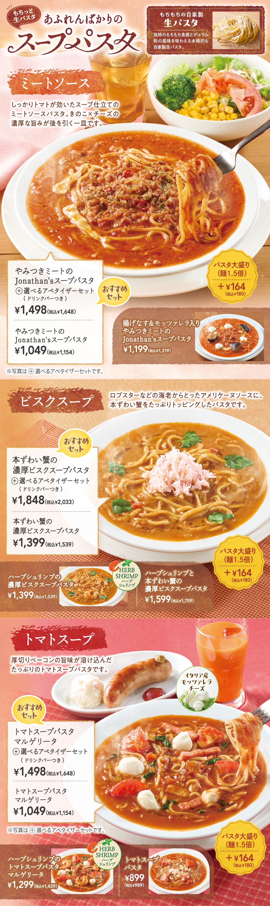 もちっと生パスタ あふれんばかりのスープパスタ。もちもちの自家製生パスタを使用。ミートソース：やみつきミートのJonathan'sスープパスタ 1,049円（税込1,154円）、選べるアペタイザーセット（ドリンクバーつき） 1,498円（税込1,648円）。揚げなす＆モッツァレラ入り 1,199円（税込1,319円）。ビスクスープ：本ずわい蟹の濃厚ビスクスープパスタ 1,399円（税込1,539円）、選べるアペタイザーセット（ドリンクバーつき） 1,848円（税込2,033円）。ハーブシュリンプと本ずわい蟹の濃厚ビスクスープパスタ 1,599円（税込1,759円）。トマトスープ：トマトスープパスタ マルゲリータ 1,049円（税込1,154円）、選べるアペタイザーセット（ドリンクバーつき） 1,498円（税込1,648円）。ハーブシュリンプのトマトスープパスタ マルゲリータ 1,299円（税込1,429円）、トマトスープパスタ 899円（税込989円）。パスタ大盛り（麺1.5倍）＋164円（税込180円）。
