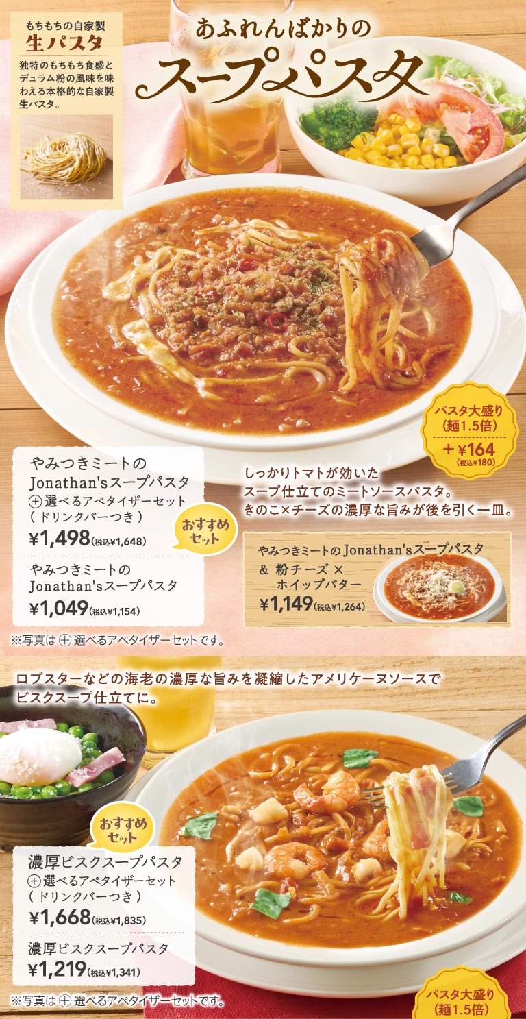 Jonathan's（ジョナサン）湯意麵，湯汁濃鬱鮮美，搭配勁道耐嚼的自製新鮮意麵。令人欲罷不能的肉湯義大利麵售價1,049日圓（含稅1,154日圓），搭配自選開胃菜套餐（含飲料吧）售價1,498日圓（含稅1,648日圓）。濃湯義大利麵售價1,219日圓（含稅1,341日圓），搭配自選開胃菜套餐（含飲料吧）售價1,668日圓（含稅1835日圓）。超大份意麵另加164日圓（含稅180日圓）。