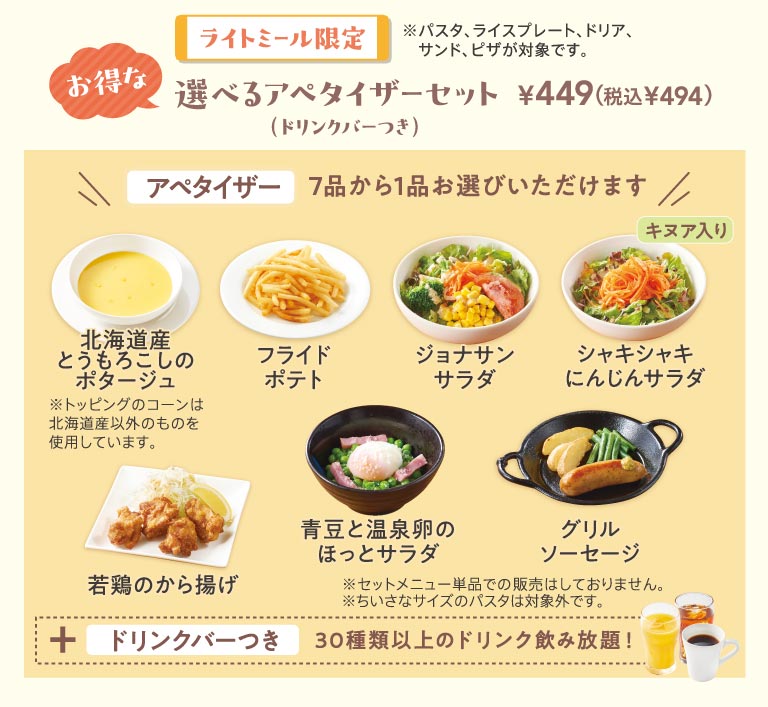 僅提供簡餐，超值開胃菜套餐，449日圓（含稅494日圓），含飲品吧。 7種菜色任選其一：北海道玉米濃湯、炸薯條、Jonathan's（ジョナサン）、脆胡蘿蔔沙拉、炸雞、青豆溏心蛋熱沙拉、烤香腸。