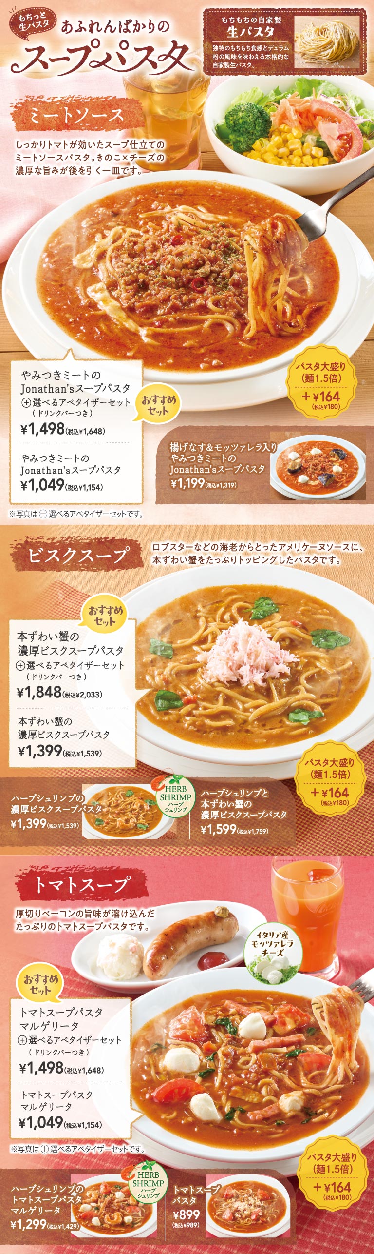 もちっと生パスタ あふれんばかりのスープパスタ。もちもちの自家製生パスタを使用。ミートソース：やみつきミートのJonathan'sスープパスタ 1,049円（税込1,154円）、選べるアペタイザーセット（ドリンクバーつき） 1,498円（税込1,648円）。揚げなす＆モッツァレラ入り 1,199円（税込1,319円）。ビスクスープ：本ずわい蟹の濃厚ビスクスープパスタ 1,399円（税込1,539円）、選べるアペタイザーセット（ドリンクバーつき） 1,848円（税込2,033円）。ハーブシュリンプと本ずわい蟹の濃厚ビスクスープパスタ 1,599円（税込1,759円）。トマトスープ：トマトスープパスタ マルゲリータ 1,049円（税込1,154円）、選べるアペタイザーセット（ドリンクバーつき） 1,498円（税込1,648円）。ハーブシュリンプのトマトスープパスタ マルゲリータ 1,299円（税込1,429円）、トマトスープパスタ 899円（税込989円）。パスタ大盛り（麺1.5倍）＋164円（税込180円）。