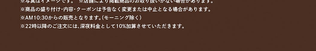※クーポンのご利用には、すかいらーくアプリのダウンロードおよび会員登録が必要です。※写真はイメージです。※店舗により掲載商品のお取り扱いがない場合があります。※商品の盛り付け・内容・クーポンは予告なく変更または中止となる場合があります。※AM10:30からの販売となります。（モーニング除く）※22時以降のご注文には、深夜料金として10％加算させていただきます。