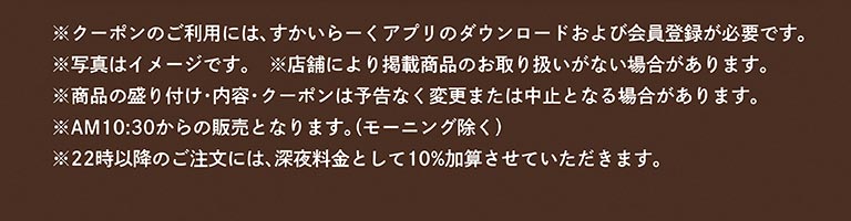 ※クーポンのご利用には、すかいらーくアプリのダウンロードおよび会員登録が必要です。※写真はイメージです。※店舗により掲載商品のお取り扱いがない場合があります。※商品の盛り付け・内容・クーポンは予告なく変更または中止となる場合があります。※AM10:30からの販売となります。（モーニング除く）※22時以降のご注文には、深夜料金として10％加算させていただきます。